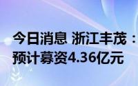 今日消息 浙江丰茂：拟冲刺创业板IPO上市，预计募资4.36亿元