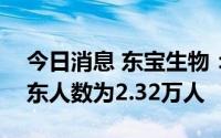 今日消息 东宝生物：截至7月29日，公司股东人数为2.32万人