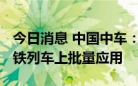 今日消息 中国中车：公司研制的IGBT已在高铁列车上批量应用