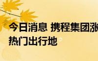 今日消息 携程集团涨超4%，北上广成为七夕热门出行地