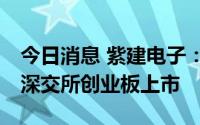 今日消息 紫建电子：公司股票将于8月8日在深交所创业板上市