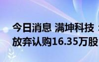 今日消息 满坤科技：创业板IPO网上投资者放弃认购16.35万股