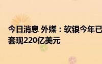 今日消息 外媒：软银今年已“提前卖掉”约三成阿里持仓，套现220亿美元