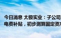 今日消息 太极实业：子公司五个集中式光伏电站将不再享受电费补贴，初步测算固定资产减值约3.28亿元