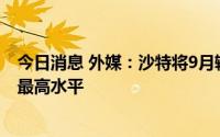 今日消息 外媒：沙特将9月输往亚洲的原油价格调升至历史最高水平