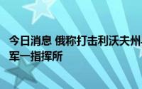 今日消息 俄称打击利沃夫州乌军武器仓库，乌称摧毁南部俄军一指挥所