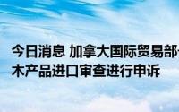 今日消息 加拿大国际贸易部长：加方计划就美国对加部分软木产品进口审查进行申诉