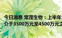 今日消息 常茂生物：上半年公司权益持有人综合净利润金额介于3500万元至4500万元之间