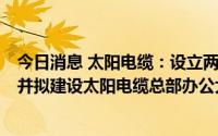 今日消息 太阳电缆：设立两家福州子公司，布局福州市场，并拟建设太阳电缆总部办公大楼项目