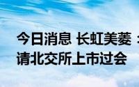 今日消息 长虹美菱：控股子公司中科美菱申请北交所上市过会