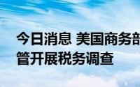 今日消息 美国商务部对进口自越南的部分钢管开展税务调查