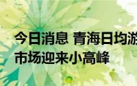 今日消息 青海日均游客突破20万人次，旅游市场迎来小高峰