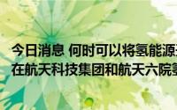 今日消息 何时可以将氢能源开发民用？航天动力：股东方已在航天科技集团和航天六院氢能产业战略部署下积极开展