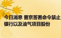 今日消息 普京签署命令禁止“不友好国家”投资者出售在俄银行以及油气项目股份