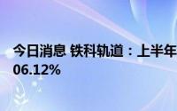 今日消息 铁科轨道：上半年归母净利润1.12亿元，同比增206.12%