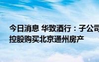 今日消息 华致酒行：子公司5151.8万元向关联方向新华联控股购买北京通州房产