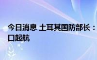 今日消息 土耳其国防部长：5日将有三艘运粮船从乌克兰港口起航