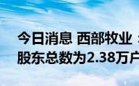 今日消息 西部牧业：截止7月29日，公司的股东总数为2.38万户