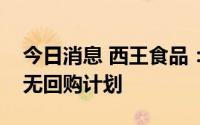 今日消息 西王食品：公司生产经营正常，暂无回购计划