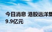 今日消息 港股远洋集团：7月协议销售额约89.9亿元