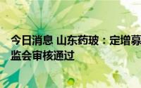 今日消息 山东药玻：定增募资不超18.66亿元申请获中国证监会审核通过