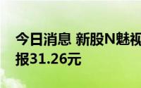 今日消息 新股N魅视二次停牌，涨43.99%，报31.26元