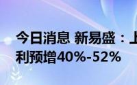 今日消息 新易盛：上修业绩预估，上半年净利预增40%-52%