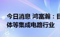 今日消息 鸿富瀚：目前没有涉及芯片及半导体等集成电路行业