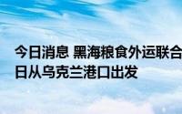 今日消息 黑海粮食外运联合协调中心：第四批运粮船将于8日从乌克兰港口出发