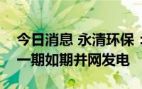 今日消息 永清环保：郴州旗滨光伏发电项目一期如期并网发电