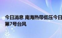 今日消息 南海热带低压今日生成，并可能于9日加强为今年第7号台风