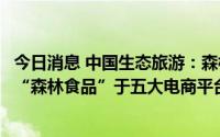 今日消息 中国生态旅游：森林食品专属互联网营销平台矩阵“森林食品”于五大电商平台同时上线