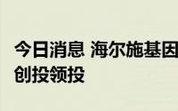 今日消息 海尔施基因完成数亿元C轮融资，深创投领投