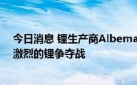 今日消息 锂生产商Albemarle警告：未来十年车企将面临激烈的锂争夺战