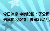 今日消息 中泰股份：子公司涉嫌利用无防渗漏措施的沟渠输送其他污染物，被罚25.7万元