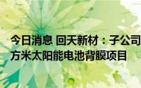 今日消息 回天新材：子公司拟3000万元投建年产3600万平方米太阳能电池背膜项目