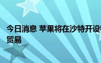 今日消息 苹果将在沙特开设物流中心，服务于手机和零部件贸易