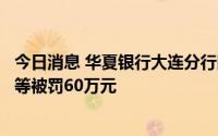 今日消息 华夏银行大连分行因信贷管理不尽职造成资金损失等被罚60万元