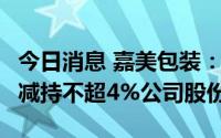 今日消息 嘉美包装：合计持股21.96%股东拟减持不超4%公司股份