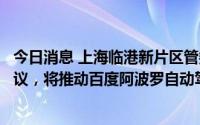 今日消息 上海临港新片区管委会与百度智行签订战略合作协议，将推动百度阿波罗自动驾驶项目入驻