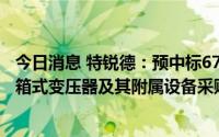 今日消息 特锐德：预中标6720.90万元水光牧互补光伏电站箱式变压器及其附属设备采购项目