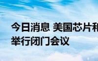 今日消息 美国芯片和汽车制造商将与美官员举行闭门会议