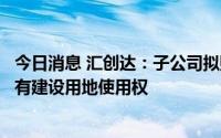 今日消息 汇创达：子公司拟购买位于珠海市富山工业园的国有建设用地使用权