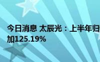 今日消息 太辰光：上半年归母净利润9519.17万元，同比增加125.19%