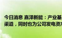 今日消息 嘉泽新能：产业基金不仅为公司电站出售业务拓宽渠道，同时也为公司发电资产管理业务带来增量