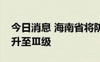 今日消息 海南省将防汛防风Ⅳ级应急响应提升至Ⅲ级