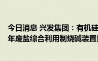 今日消息 兴发集团：有机硅循环一体化项目配套的15万吨/年废盐综合利用制烧碱装置目前处于试生产阶段