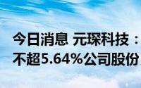 今日消息 元琛科技：持股5%以上股东拟减持不超5.64%公司股份