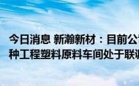 今日消息 新瀚新材：目前公司募投项目化妆品原料车间和特种工程塑料原料车间处于联调联试阶段