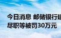 今日消息 邮储银行建三江支行因贷前调查不尽职等被罚30万元